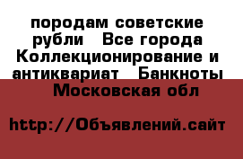 породам советские рубли - Все города Коллекционирование и антиквариат » Банкноты   . Московская обл.